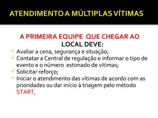 A PRIMEIRA EQUIPE QUE CHEGAR AO
LOCAL DEVE:
 Avaliar a cena, segurança e situação;
 Contatar a Central de regulação e informar o tipo de
evento e o número estimado de vítimas;
 Solicitar reforço;
 Iniciar o atendimento das vítimas de acordo com as
prioridades ou dar início à triagem pelo método
START, dependendo dos recursos disponíveis.
 
