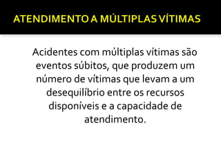 Acidentes com múltiplas vítimas são
eventos súbitos, que produzem um
número de vítimas que levam a um
desequilíbrio entre os recursos
disponíveis e a capacidade de
atendimento.
 