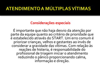 Considerações especiais
É importante que não haja desvio da atenção por
parte da equipe quanto ao critério de prioridade que
é estabelecido através do START. Um erro comum é
priorizar crianças, velhos e gestantes ao invés de
considerar a gravidade das vítimas. Com relação às
reações de histeria, é responsabilidade do
profissional de triagem iniciar o atendimento
reduzindo o pânico proporcionando calma,
informação e direção.
 