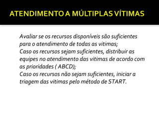 1. Avaliar se os recursos disponíveis são suficientes
para o atendimento de todas as vitimas;
2. Caso os recursos sejam suficientes, distribuir as
equipes no atendimento das vitimas de acordo com
as prioridades ( ABCD);
3. Caso os recursos não sejam suficientes, iniciar a
triagem das vitimas pelo método de START.
 