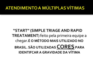 “START” (SIMPLE TRIAGE AND RAPID
TREATAMENT) feito pela primeira equipe a
chegar.É O MÉTODO MAIS UTILIZADO NO
BRASIL. SÃO UTILIZADAS CORESESPARA
IDENTIFCAR A GRAVIDADE DA VÍTIMA
TRIAGEM
 