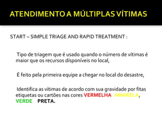 START – SIMPLE TRIAGE AND RAPID TREATMENT :
Tipo de triagem que é usado quando o número de vítimas é
maior que os recursos dísponíveis no local,
É feito pela primeira equipe a chegar no local do desastre,
Identifica as vítimas de acordo com sua gravidade por fitas,
etiquetas ou cartões nas cores VERMELHA, AMARELA,
VERDE e PRETA.PRETA.
 