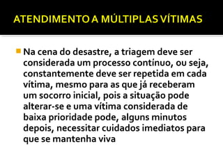  Na cena do desastre, a triagem deve ser
considerada um processo contínuo, ou seja,
constantemente deve ser repetida em cada
vítima, mesmo para as que já receberam
um socorro inicial, pois a situação pode
alterar-se e uma vítima considerada de
baixa prioridade pode, alguns minutos
depois, necessitar cuidados imediatos para
que se mantenha viva
 