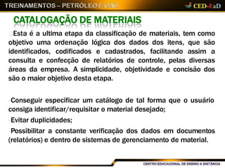 CATALOGAÇÃO DE MATERIAIS
Esta é a ultima etapa da classificação de materiais, tem como
objetivo uma ordenação lógica dos dados dos itens, que são
identificados, codificados e cadastrados, facilitando assim a
consulta e confecção de relatórios de controle, pelas diversas
áreas da empresa. A simplicidade, objetividade e concisão dos
são o maior objetivo desta etapa.
Conseguir especificar um catálogo de tal forma que o usuário
consiga identificar/requisitar o material desejado;
Evitar duplicidades;
Possibilitar a constante verificação dos dados em documentos
(relatórios) e dentro de sistemas de gerenciamento de material.
 