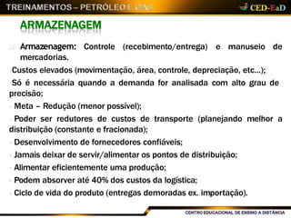 ARMAZENAGEM
(recebimento/entrega) e manuseio de Armazenagem: Controle
mercadorias.
Custos elevados (movimentação, área, controle, depreciação, etc...);
Só é necessária quando a demanda for analisada com alto grau de
precisão;
 Meta – Redução (menor possível);
 Poder ser redutores de custos de transporte (planejando melhor a
distribuição (constante e fracionada);
 Desenvolvimento de fornecedores confiáveis;
 Jamais deixar de servir/alimentar os pontos de distribuição;
 Alimentar eficientemente uma produção;
 Podem absorver até 40% dos custos da logística;
 Ciclo de vida do produto (entregas demoradas ex. importação).
 