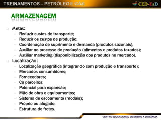 ARMAZENAGEM
 Metas:
 Reduzir custos de transporte;
 Reduzir os custos de produção;
 Coordenação de suprimento e demanda (produtos sazonais);
 Auxiliar no processo de produção (alimentos e produtos taxados);
 Auxiliar marketing (disponibilização dos produtos no mercado).
 Localização:
 Localização geográfica (integrando com produção e transporte);
 Mercados consumidores;
 Fornecedores;
 Co parceiros;
 Potencial para expansão;
 Mão de obra e equipamentos;
 Sistema de escoamento (modais);
 Próprio ou alugado;
 Estrutura de fretes.
 