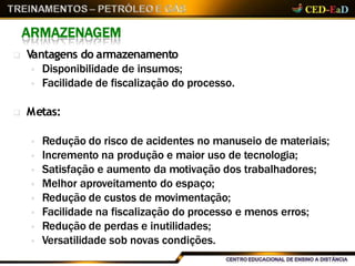 ARMAZENAGEM
 Vantagens do armazenamento
 Disponibilidade de insumos;
 Facilidade de fiscalização do processo.
 Metas:
 Redução do risco de acidentes no manuseio de materiais;
 Incremento na produção e maior uso de tecnologia;
 Satisfação e aumento da motivação dos trabalhadores;
 Melhor aproveitamento do espaço;
 Redução de custos de movimentação;
 Facilidade na fiscalização do processo e menos erros;
 Redução de perdas e inutilidades;
 Versatilidade sob novas condições.
 