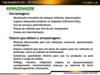 ARMAZENAGEM
 Desvantagens:
 Atualização monetária do estoque (inflação, depreciação);
 Lugares adequados próprios ou alugados (Câmaras frias);
 Uso de serviços administrativos;
 Prazos de validade que tem de ser respeitados;
 Custos em movimentação.
 Fatores que afetam a armazenagem:
 Material diferenciado pela sua utilização, consumo, apresentação
(embalagem);
 Espera, material que tem um prazo de espera para ser utilizado na
produção, envio as cadeias de distribuição;
 Existência, quantidade mínima para uso na produção ou para
formar a carga do modal;
 Tráfego: homens, máquinas;
carregamento, movimentações
implica
internas
na desacomodação,
ou externas do local,
descarregamento, colocações.
 