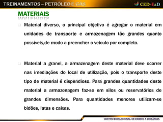MATERIAIS
 Material diverso, o principal objetivo é agregar o material em
unidades de transporte e armazenagem tão grandes quanto
possíveis,de modo a preencher o veiculo por completo.
 Material a granel, a armazenagem deste material deve ocorrer
nas imediações do local de utilização, pois o transporte deste
tipo de material é dispendioso. Para grandes quantidades deste
material a armazenagem faz-se em silos ou reservatórios de
grandes dimensões. Para quantidades menores utilizam-se
bidões, latas e caixas.
 