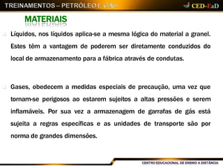 MATERIAIS
 Líquidos, nos líquidos aplica-se a mesma lógica do material a granel.
Estes têm a vantagem de poderem ser diretamente conduzidos do
local de armazenamento para a fábrica através de condutas.
 Gases, obedecem a medidas especiais de precaução, uma vez que
tornam-se perigosos ao estarem sujeitos a altas pressões e serem
inflamáveis. Por sua vez a armazenagem de garrafas de gás está
sujeita a regras específicas e as unidades de transporte são por
norma de grandes dimensões.
 