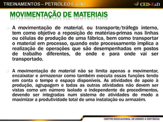 MOVIMENTAÇÃO DE MATERIAIS
 A movimentação de material, ou transporte/tráfego interno,
tem como objetivo a reposição de matérias-primas nas linhas
ou células de produção de uma fábrica, bem como transportar
o material em processo, quando este processamento implica a
realização de operações que são desempenhadas em postos
de trabalho diferentes, de onde e para onde vai ser
transportado.
 A movimentação de material não se limita apenas a movimentar,
encaixotar e armazenar como também executa essas funções tendo
em conta o tempo e espaço disponíveis. As atividades de apoio à
produção, agrupagem e todas as outras atividades não devem ser
vistas como um número isolado e independente de procedimentos,
devendo ser integradas num sistema de atividades de modo a
maximizar a produtividade total de uma instalação ou armazém.
 