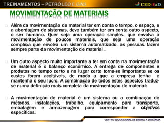 MOVIMENTAÇÃO DE MATERIAIS
 Além da movimentação de material ter em conta o tempo, o espaço, e
a abordagem de sistemas, deve também ter em conta outro aspecto,
o ser humano. Quer seja uma operação simples, que envolva a
movimentação de poucos materiais, que seja uma operação
complexa que envolva um sistema automatizado, as pessoas fazem
sempre parte da movimentação de material .
 Um outro aspecto muito importante a ter em conta na movimentação
de material é o balanço econômico. A entrega de componentes e
produtos no tempo certo e no lugar certo torna-se importante se os
custos forem aceitáveis, de modo a que a empresa tenha e
mantenha o seu lucro. A combinação de todos estes aspectos traduz-
se numa definição mais completa da movimentação de material:
 A movimentação de material é um sistema ou a combinação de
métodos, instalações, trabalho, equipamento para transporte,
embalagem e armazenagem para corresponder a objetivos
específicos.
 