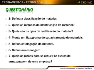 QUESTIONÁRIO
 1- Defina a classificação do material.
 2- Quais os métodos de identificação do material?
 3- Quais são os tipos de codificação do material?
 4- Monte um fluxograma do cadastramento de materiais.
 5- Defina catalogação do material.
 6- Defina armazenagem.
 7- Quais as razões para se reduzir os custos de
armazenagem de uma empresa?
 