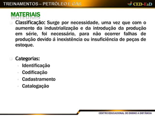 MATERIAIS
 Classificação: Surge por necessidade, uma vez que com o
aumento da industrialização e da introdução da produção
em série, foi necessário, para não ocorrer falhas de
produção devido á inexistência ou insuficiência de peças de
estoque.
 Categorias:
 Identificação
 Codificação
 Cadastramento
 Catalogação
 