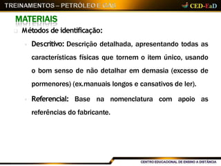 MATERIAIS
 Métodos de identificação:
 Descritivo: Descrição detalhada, apresentando todas as
características físicas que tornem o item único, usando
o bom senso de não detalhar em demasia (excesso de
pormenores) (ex.manuais longos e cansativos de ler).
 Referencial: Base na nomenclatura com apoio as
referências do fabricante.
 