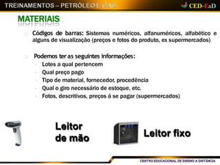  Códigos de barras: Sistemas numéricos, alfanuméricos, alfabético e
alguns de visualização (preços e fotos do produto, ex supermercados)
 Podemos teras seguintes informações:
 Lotes a qual pertencem
 Qual preço pago
 Tipo de material, fornecedor, procedência
 Qual o giro necessário de estoque, etc.
 Fotos, descritivos, preços á se pagar (supermercados)
MATERIAIS
Leitor
de mão Leitor fixo
 