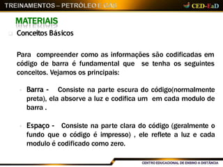 MATERIAIS
 Conceitos Básicos
Para compreender como as informações são codificadas em
código de barra é fundamental que se tenha os seguintes
conceitos. Vejamos os principais:
 Barra - Consiste na parte escura do código(normalmente
preta), ela absorve a luz e codifica um em cada modulo de
barra .
 Espaço - Consiste na parte clara do código (geralmente o
fundo que o código é impresso) , ele reflete a luz e cada
modulo é codificado como zero.
 