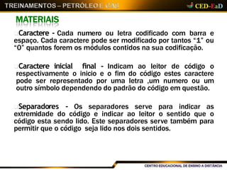 MATERIAIS
Caractere - Cada numero ou letra codificado com barra e
espaço. Cada caractere pode ser modificado por tantos “1” ou
“0” quantos forem os módulos contidos na sua codificação.
Caractere inicial final - Indicam ao leitor de código o
respectivamente o inicio e o fim do código estes caractere
pode ser representado por uma letra ,um numero ou um
outro símbolo dependendo do padrão do código em questão.
Separadores - Os separadores serve para indicar as
extremidade do código e indicar ao leitor o sentido que o
código esta sendo lido. Este separadores serve também para
permitir que o código seja lido nos dois sentidos.
 