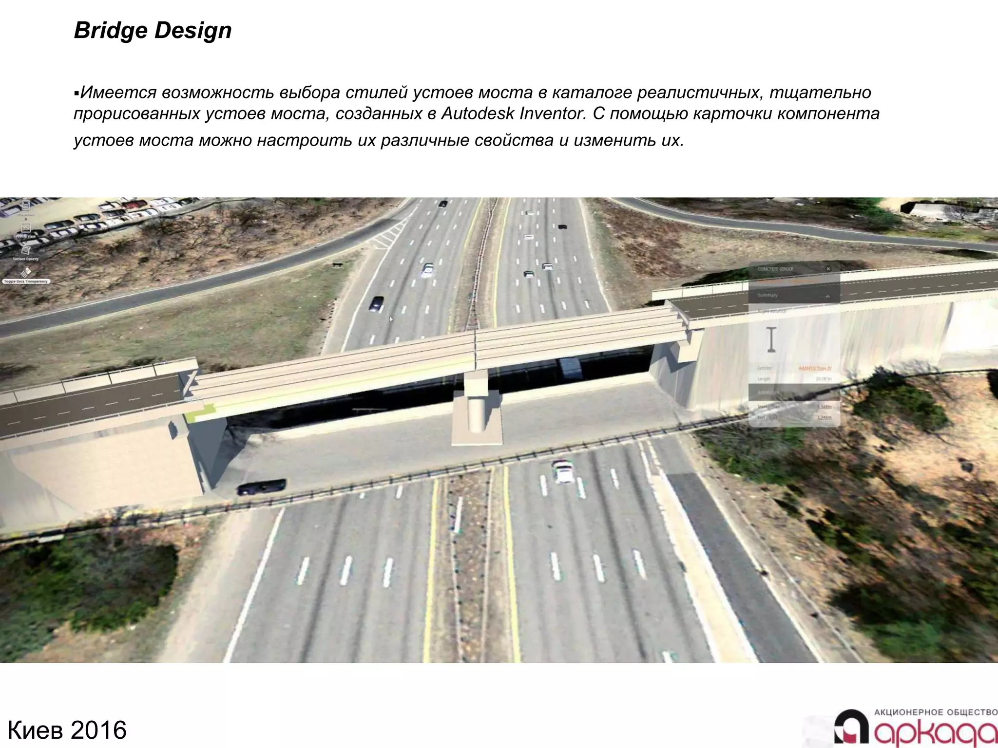 Киев 2016
Bridge Design
Имеется возможность выбора стилей устоев моста в каталоге реалистичных, тщательно
прорисованных устоев моста, созданных в Autodesk Inventor. С помощью карточки компонента
устоев моста можно настроить их различные свойства и изменить их.
 
