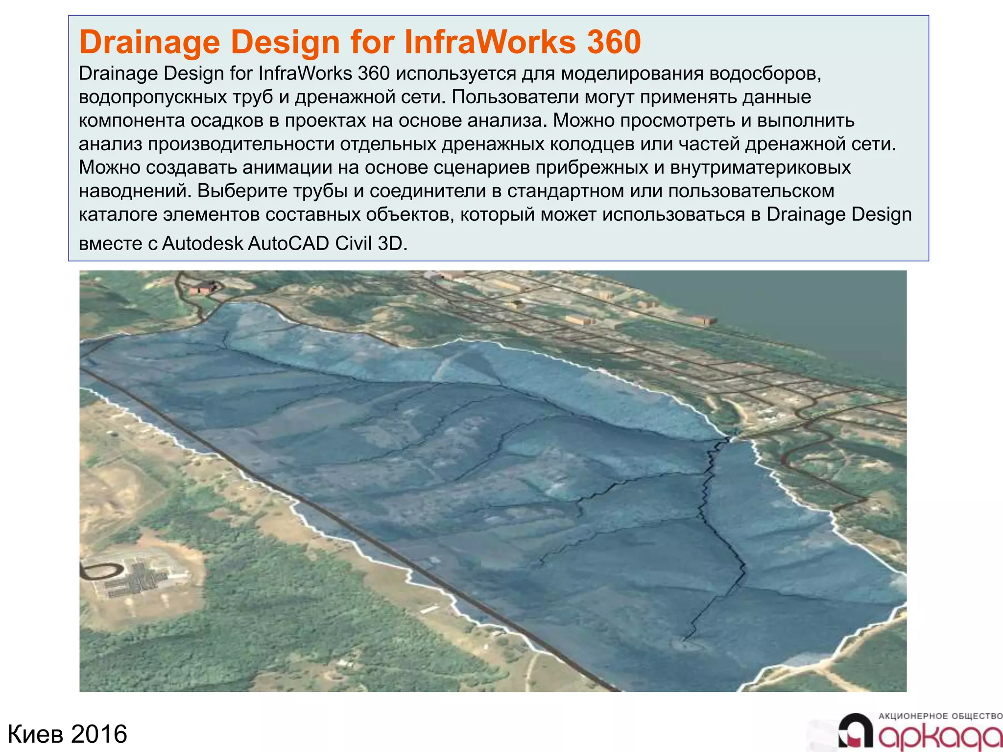 Киев 2016
Drainage Design for InfraWorks 360
Drainage Design for InfraWorks 360 используется для моделирования водосборов,
водопропускных труб и дренажной сети. Пользователи могут применять данные
компонента осадков в проектах на основе анализа. Можно просмотреть и выполнить
анализ производительности отдельных дренажных колодцев или частей дренажной сети.
Можно создавать анимации на основе сценариев прибрежных и внутриматериковых
наводнений. Выберите трубы и соединители в стандартном или пользовательском
каталоге элементов составных объектов, который может использоваться в Drainage Design
вместе с Autodesk AutoCAD Civil 3D.
 