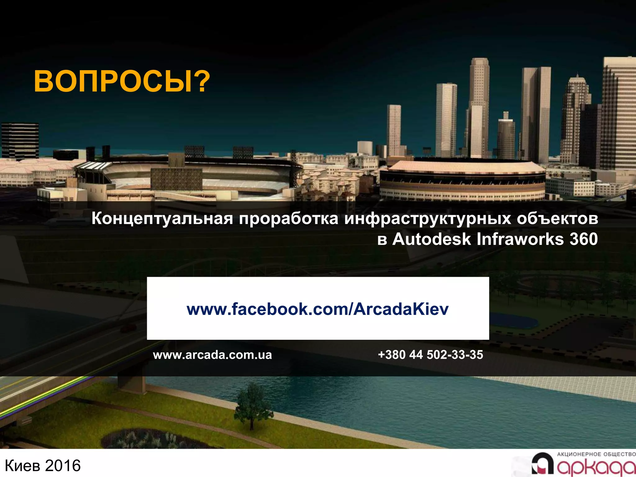 Киев 2016
Концептуальная проработка инфраструктурных объектов
в Autodesk Infraworks 360
ВОПРОСЫ?
www.facebook.com/ArcadaKiev
www.arcada.com.ua +380 44 502-33-35
 