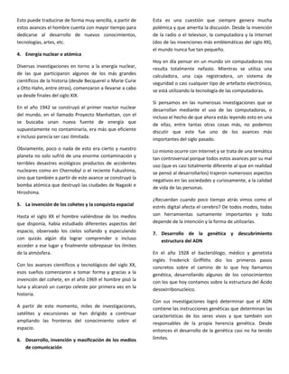 Esto puede traducirse de forma muy sencilla, a partir de    Esta es una cuestión que siempre genera mucha
estos avances el hombre cuenta con mayor tiempo para        polémica y que amerita la discusión. Desde la invención
dedicarse al desarrollo de nuevos conocimientos,            de la radio o el televisor, la computadora y la Internet
tecnologías, artes, etc.                                    (dos de las invenciones más emblemáticas del siglo XX),
                                                            el mundo nunca fue tan pequeño.
4. Energía nuclear o atómica
                                                            Hoy en día pensar en un mundo sin computadoras nos
Diversas investigaciones en torno a la energía nuclear,     resulta totalmente nefasto. Mientras se utiliza una
de las que participaron algunos de los más grandes          calculadora, una caja registradora, un sistema de
científicos de la historia (desde Becquerel o Marie Curie   seguridad o casi cualquier tipo de artefacto electrónico,
a Otto Hahn, entre otros), comenzaron a llevarse a cabo     se está utilizando la tecnología de las computadoras.
ya desde finales del siglo XIX.
                                                            Si pensamos en las numerosas investigaciones que se
En el año 1942 se construyó el primer reactor nuclear       desarrollan mediante el uso de las computadoras, o
del mundo, en el llamado Proyecto Manhattan, con el         incluso el hecho de que ahora estás leyendo esto en una
se buscaba unan nueva fuente de energía que                 de ellas, entre tantas otras cosas más, no podemos
supuestamente no contaminaría, era más que eficiente        discutir que este fue uno de los avances más
e incluso parecía ser casi ilimitada.                       importantes del siglo pasado.
Obviamente, poco o nada de esto era cierto y nuestro        Lo mismo ocurre con Internet y se trata de una temática
planeta no solo sufrió de una enorme contaminación y        tan controversial porque todos estos avances por su mal
terribles desastres ecológicos productos de accidentes      uso (que es casi totalmente diferente al que en realidad
nucleares como en Chernobyl o el reciente Fukushima,        se pensó al desarrollarlos) trajeron numerosos aspectos
sino que también a partir de este avance se construyó la    negativos en las sociedades y curiosamente, a la calidad
bomba atómica que destruyó las ciudades de Nagaski e        de vida de las personas.
Hiroshima.
                                                            ¿Recuerdan cuando poco tiempo atrás vimos como el
5. La invención de los cohetes y la conquista espacial      estrés digital afecta el cerebro? De todos modos, todas
Hasta el siglo XX el hombre valiéndose de los medios        son herramientas sumamente importantes y todo
que disponía, había estudiado diferentes aspectos del       depende de la intención y la forma de utilizarlas.
espacio, observado los cielos soñando y especulando         7. Desarrollo de la genética y descubrimiento
con quizás algún día lograr comprender o incluso
                                                               estructura del ADN
acceder a ese lugar y finalmente sobrepasar los límites
de la atmósfera.                                            En el año 1928 el bacteriólogo, médico y genetista
                                                            inglés Frederick Griffiths dio los primeros pasos
Con los avances científicos y tecnológicos del siglo XX,    concretos sobre el camino de lo que hoy llamamos
esos sueños comenzaron a tomar forma y gracias a la         genética, desarrollando algunos de los conocimientos
invención del cohete, en el año 1969 el hombre pisó la      con los que hoy contamos sobre la estructura del Ácido
luna y alcanzó un cuerpo celeste por primera vez en la
                                                            desoxirribonucleico.
historia.
                                                            Con sus investigaciones logró determinar que el ADN
A partir de este momento, miles de investigaciones,         contiene las instrucciones genéticas que determinan las
satélites y excursiones se han dirigido a continuar         características de los seres vivos y que también son
ampliando las fronteras del conocimiento sobre el
                                                            responsables de la propia herencia genética. Desde
espacio.                                                    entonces el desarrollo de la genética casi no ha tenido
6. Desarrollo, invención y masificación de los medios       límites.
   de comunicación
 