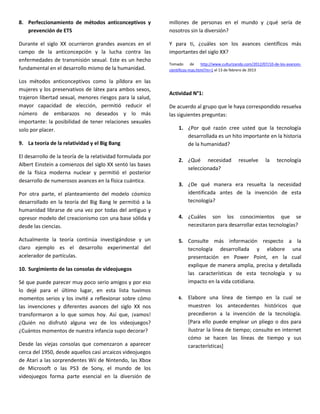 8. Perfeccionamiento de métodos anticonceptivos y            millones de personas en el mundo y ¿qué sería de
   prevención de ETS                                         nosotros sin la diversión?

Durante el siglo XX ocurrieron grandes avances en el         Y para ti, ¿cuáles son los avances científicos más
campo de la anticoncepción y la lucha contra las             importantes del siglo XX?
enfermedades de transmisión sexual. Este es un hecho
                                                             Tomado       de   http://www.culturizando.com/2012/07/10-de-los-avances-
fundamental en el desarrollo mismo de la humanidad.          cientificos-mas.html?m=1 el 13 de febrero de 2013

Los métodos anticonceptivos como la píldora en las
mujeres y los preservativos de látex para ambos sexos,
                                                             Actividad N°1:
trajeron libertad sexual, menores riesgos para la salud,
mayor capacidad de elección, permitió reducir el             De acuerdo al grupo que le haya correspondido resuelva
número de embarazos no deseados y lo más                     las siguientes preguntas:
importante: la posibilidad de tener relaciones sexuales
solo por placer.                                                  1. ¿Por qué razón cree usted que la tecnología
                                                                     desarrollada es un hito importante en la historia
9. La teoría de la relatividad y el Big Bang                         de la humanidad?

El desarrollo de la teoría de la relatividad formulada por
                                                                  2. ¿Qué necesidad               resuelve       la    tecnología
Albert Einstein a comienzos del siglo XX sentó las bases
                                                                     seleccionada?
de la física moderna nuclear y permitió el posterior
desarrollo de numerosos avances en la física cuántica.
                                                                  3. ¿De qué manera era resuelta la necesidad
Por otra parte, el planteamiento del modelo cósmico                  identificada antes de la invención de esta
desarrollado en la teoría del Big Bang le permitió a la              tecnología?
humanidad librarse de una vez por todas del antiguo y
opresor modelo del creacionismo con una base sólida y             4. ¿Cuáles son los conocimientos que se
desde las ciencias.                                                  necesitaron para desarrollar estas tecnologías?

Actualmente la teoría continúa investigándose y un                5. Consulte más información respecto a la
claro ejemplo es el desarrollo experimental del                      tecnología desarrollada y elabore una
acelerador de partículas.                                            presentación en Power Point, en la cual
                                                                     explique de manera amplia, precisa y detallada
10. Surgimiento de las consolas de videojuegos
                                                                     las características de esta tecnología y su
Sé que puede parecer muy poco serio amigos y por eso                 impacto en la vida cotidiana.
lo dejé para el último lugar, en esta lista tuvimos
momentos serios y los invité a reflexionar sobre cómo             6.   Elabore una línea de tiempo en la cual se
las invenciones y diferentes avances del siglo XX nos                  muestren los antecedentes históricos que
transformaron a lo que somos hoy. Así que, ¡vamos!                     precedieron a la invención de la tecnología.
¿Quién no disfrutó alguna vez de los videojuegos?                      [Para ello puede emplear un pliego o dos para
¿Cuántos momentos de nuestra infancia supo decorar?                    ilustrar la línea de tiempo; consulte en internet
                                                                       cómo se hacen las líneas de tiempo y sus
Desde las viejas consolas que comenzaron a aparecer                    características]
cerca del 1950, desde aquellos casi arcaicos videojuegos
de Atari a las sorprendentes Wii de Nintendo, las Xbox
de Microsoft o las PS3 de Sony, el mundo de los
videojuegos forma parte esencial en la diversión de
 