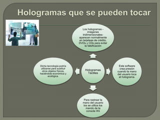 Hologramas
Táctiles
Los hologramas -
imágenes
tridimensionales-
aparecen normalmente
en tarjeteas de crédito,
DVDs y CDs para evitar
la falsificación
Este software
crea presión
cuando la mano
del usuario toca
el holograma.
Para rastrear la
mano del usuario
los se utiliza los
mando de la
consola Wii
Dicha tecnología podría
utilizarse para sustituir
otros objetos físicos,
haciéndola económica y
ecológica.
 