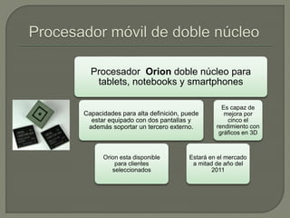Procesador Orion doble núcleo para
tablets, notebooks y smartphones
Capacidades para alta definición, puede
estar equipado con dos pantallas y
además soportar un tercero externo.
Orion esta disponible
para clientes
seleccionados
Estará en el mercado
a mitad de año del
2011
Es capaz de
mejora por
cinco el
rendimiento con
gráficos en 3D
 