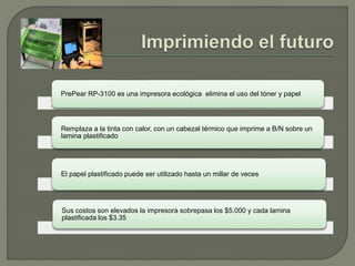 PrePear RP-3100 es una impresora ecológica elimina el uso del tóner y papel
Remplaza a la tinta con calor, con un cabezal térmico que imprime a B/N sobre un
lamina plastificado
El papel plastificado puede ser utilizado hasta un millar de veces
Sus costos son elevados la impresora sobrepasa los $5.000 y cada lamina
plastificada los $3.35
 