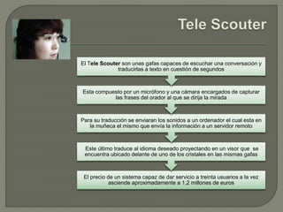 El precio de un sistema capaz de dar servicio a treinta usuarios a la vez
asciende aproximadamente a 1,2 millones de euros
Este último traduce al idioma deseado proyectando en un visor que se
encuentra ubicado delante de uno de los cristales en las mismas gafas
Para su traducción se enviaran los sonidos a un ordenador el cual esta en
la muñeca el mismo que envía la información a un servidor remoto
Esta compuesto por un micrófono y una cámara encargados de capturar
las frases del orador al que se dirija la mirada
El Tele Scouter son unas gafas capaces de escuchar una conversación y
traducirlas a texto en cuestión de segundos
 