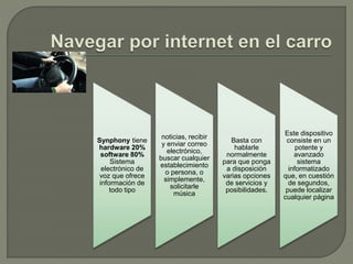 Synphony tiene
hardware 20%
software 80%
Sistema
electrónico de
voz que ofrece
información de
todo tipo
noticias, recibir
y enviar correo
electrónico,
buscar cualquier
establecimiento
o persona, o
simplemente,
solicitarle
música
Basta con
hablarle
normalmente
para que ponga
a disposición
varias opciones
de servicios y
posibilidades.
Este dispositivo
consiste en un
potente y
avanzado
sistema
informatizado
que, en cuestión
de segundos,
puede localizar
cualquier página
 