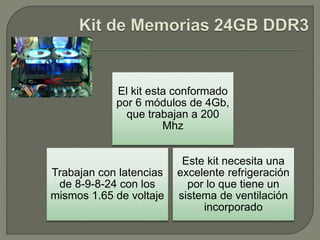 Este kit necesita una
excelente refrigeración
por lo que tiene un
sistema de ventilación
incorporado
Trabajan con latencias
de 8-9-8-24 con los
mismos 1.65 de voltaje
El kit esta conformado
por 6 módulos de 4Gb,
que trabajan a 200
Mhz
 