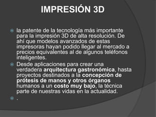 IMPRESIÓN 3D
 la patente de la tecnología más importante
para la impresión 3D de alta resolución. De
ahí que modelos avanzados de estas
impresoras hayan podido llegar al mercado a
precios equivalentes al de algunos teléfonos
inteligentes.
 Desde aplicaciones para crear una
verdadera arquitectura gastronómica, hasta
proyectos destinados a la concepción de
prótesis de manos y otros órganos
humanos a un costo muy bajo, la técnica
parte de nuestras vidas en la actualidad.
 .
 