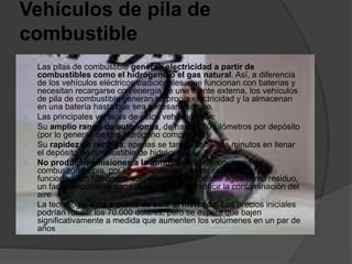 Vehículos de pila de
combustible
 Las pilas de combustible generan electricidad a partir de
combustibles como el hidrógeno o el gas natural. Así, a diferencia
de los vehículos eléctricos tradicionales, que funcionan con baterías y
necesitan recargarse con energía de una fuente externa, los vehículos
de pila de combustible generan su propia electricidad y la almacenan
en una batería hasta que sea necesario su uso.
 Las principales ventajas de estos vehículos son:
 Su amplio rango de autonomía, de hasta 650 kilómetros por depósito
(por lo general, de gas hidrógeno comprimido).
 Su rapidez de recarga: apenas se tardan unos tres minutos en llenar
el depósito de combustible de hidrógeno.
 No producen emisiones a la atmósfera: el hidrógeno es de
combustión limpia, por los vehículos de pila de combustible que
funcionan con hidrógeno sólo producirán vapor de agua como residuo,
un factor importante dada la necesidad de reducir la contaminación del
aire
 La tecnología está a punto de salir al mercado. Los precios iniciales
podrían rondar los 70.000 dólares, pero se espera que bajen
significativamente a medida que aumenten los volúmenes en un par de
años
 