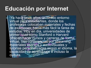 Educación por Internet
 Ya hace unos años un tímido entorno
virtual para estudiantes, donde los
profesores colocaban materiales y fechas
de exámenes, hacía más fácil la tarea de
estudiar. Hoy en día, universidades de
primer nivel como Stanford o Harvard
ofrecen hacer cursos y carreras de forma
virtual, con conferencias por streaming,
materiales escritos y audiovisuales y
tutorías personalizadas según el idioma, la
capacidad de aprendizaje e incluso la
cultura.
 