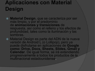 Aplicaciones con Material
Design
 Material Design, que se caracteriza por ser
más limpio, y por el predominio
de animaciones y transiciones de
respuesta, así como el relleno y los efectos de
profundidad, tales como la iluminación y las
sombras.
 Material Design es parte del ADN de la nueva
versión de Android L (o Lollipop), pero ya
puede disfrutarse en aplicaciones de Google
como: Drive, Docs, Sheets, Slides, Gmail y
Calendar. De igual forma, se irá extendiendo
progresivamente a todos los productos de la
multinacional estadounidense.
 