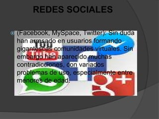 REDES SOCIALES
 (Facebook, MySpace, Twitter): Sin duda
han arrasado en usuarios formando
gigantescas comunidades virtuales. Sin
embargo han aparecido muchas
contradicciones, con variados
problemas de uso, especialmente entre
menores de edad.
 