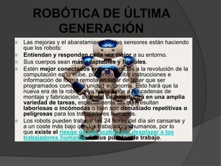 ROBÓTICA DE ÚLTIMA
GENERACIÓN
 Las mejoras y el abaratamiento de los sensores están haciendo
que los robots:
 Entiendan y respondan cada vez mejor a su entorno.
 Sus cuerpos sean más adaptables y flexibles.
 Estén mejor conectados entre sí, gracias a la revolución de la
computación en la nube, pudiendo recibir instrucciones e
información de forma remota en lugar de tener que ser
programados como una unidad autónoma. Esto hará que la
nueva era de la robótica ya no se limite a las cadenas de
montaje y fabricación, sino que se introducirá en una amplia
variedad de tareas, especialmente las que resultan
laboriosas o incómodas o bien son demasiado repetitivas o
peligrosas para los trabajadores humanos.
 Los robots pueden trabajar las 24 horas del día sin cansarse y
a un coste más bajo que los trabajadores humanos, por lo
que existe el riesgo de que acaben por desplazar a los
trabajadores humanos de sus puestos de trabajo.
 