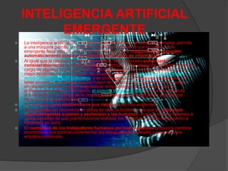 INTELIGENCIA ARTIFICIAL
EMERGENTE
 La inteligencia artificial (IA), a diferencia del hardware y el software normales, permite
a una máquina percibir y responder al entorno cambiante que la rodea. La IA
emergente lleva esto un paso más allá, dando lugar a máquinas que aprenden
automáticamente asimilando grandes volúmenes de información.
 Al igual que la robótica de última generación, la IA mejorada aumentará
considerablemente la productividad, a medida que las máquinas se vayan haciendo
cargo de algunas tareas que tradicionalmente realizan los humanos (incluso con un
mejor rendimiento). Por ejemplo, las pruebas indican que los coches autónomos
reducirán el número de colisiones; y es probable que las máquinas inteligentes, al
tener acceso a un almacén mucho mayor de información y responder sin el sesgo
emocional humano, puedan diagnosticar enfermedades mucho mejor que los
profesionales médicos. De hecho, el sistema Watson de IBM ya se está utilizando
actualmente en el campo de la oncología para ayudar a diagnosticar y establecer
tratamientos personalizados.
 Sin embargo, la IA también tiene sus riesgos. Los más evidentes:
 Esa pesadilla tan recurrente en obras de ciencia ficción en las que las máquinas
superinteligentes superan y esclavizan a los humanos. Aunque todavía estamos a
varias décadas de que pueda hacerse realidad, los expertos ya están empezando a
tomárselo en serio.
 El reemplazo de los trabajadores humanos por computadoras producirá cambios
económicos que podrían incrementar las desigualdades sociales y amenazar los
empleos existentes.
 