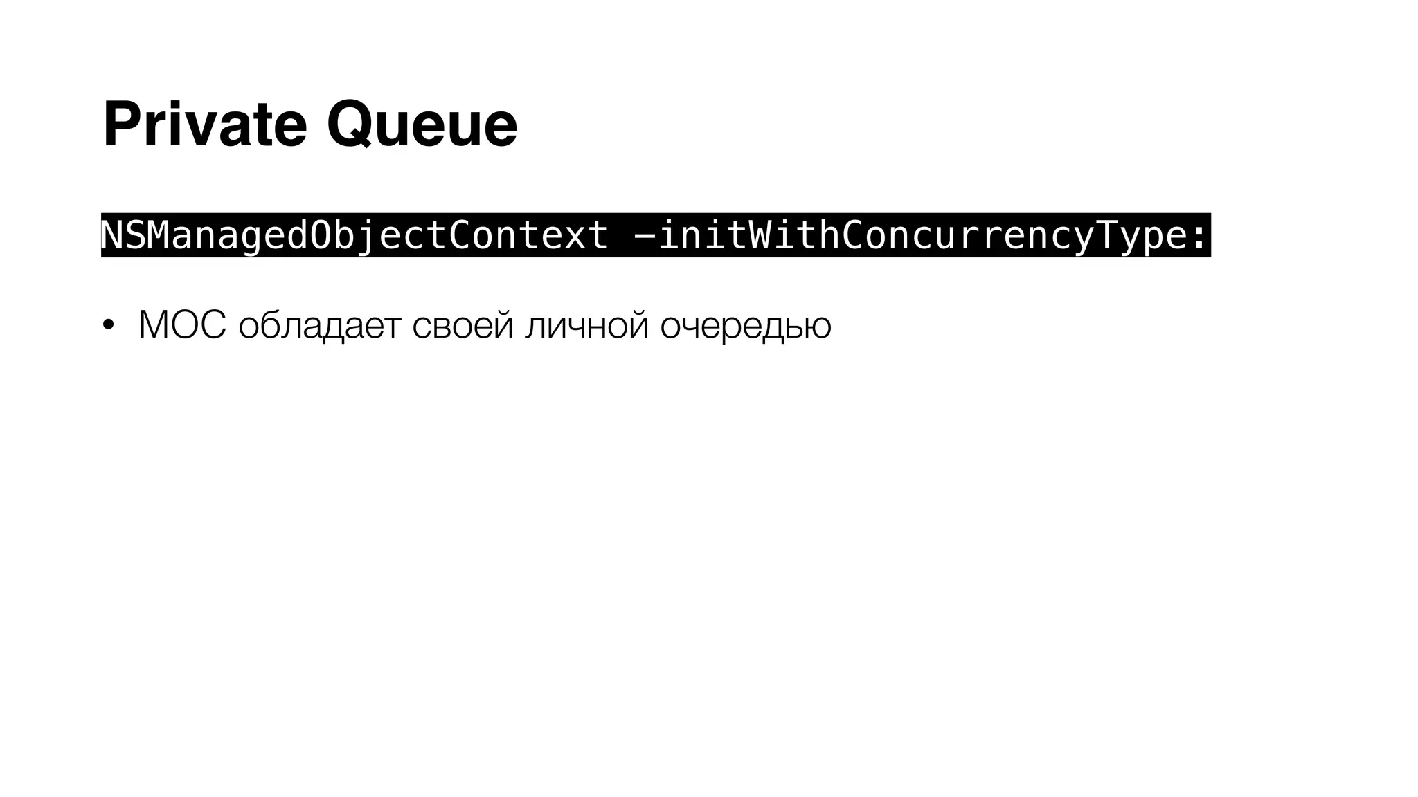 Private Queue 
NSManagedObjectContext -initWithConcurrencyType: 
• MOC обладает своей личной очередью 
• Может использоваться только в рамках этой очереди 
• При использовании контекста из других потоков предыдущее 
условие выполняется помещением задач в очередь блоками 
-performBlock: и -performBlockAndWait: 
• Сore Data API может безопасно использоваться внутри блоков 
 