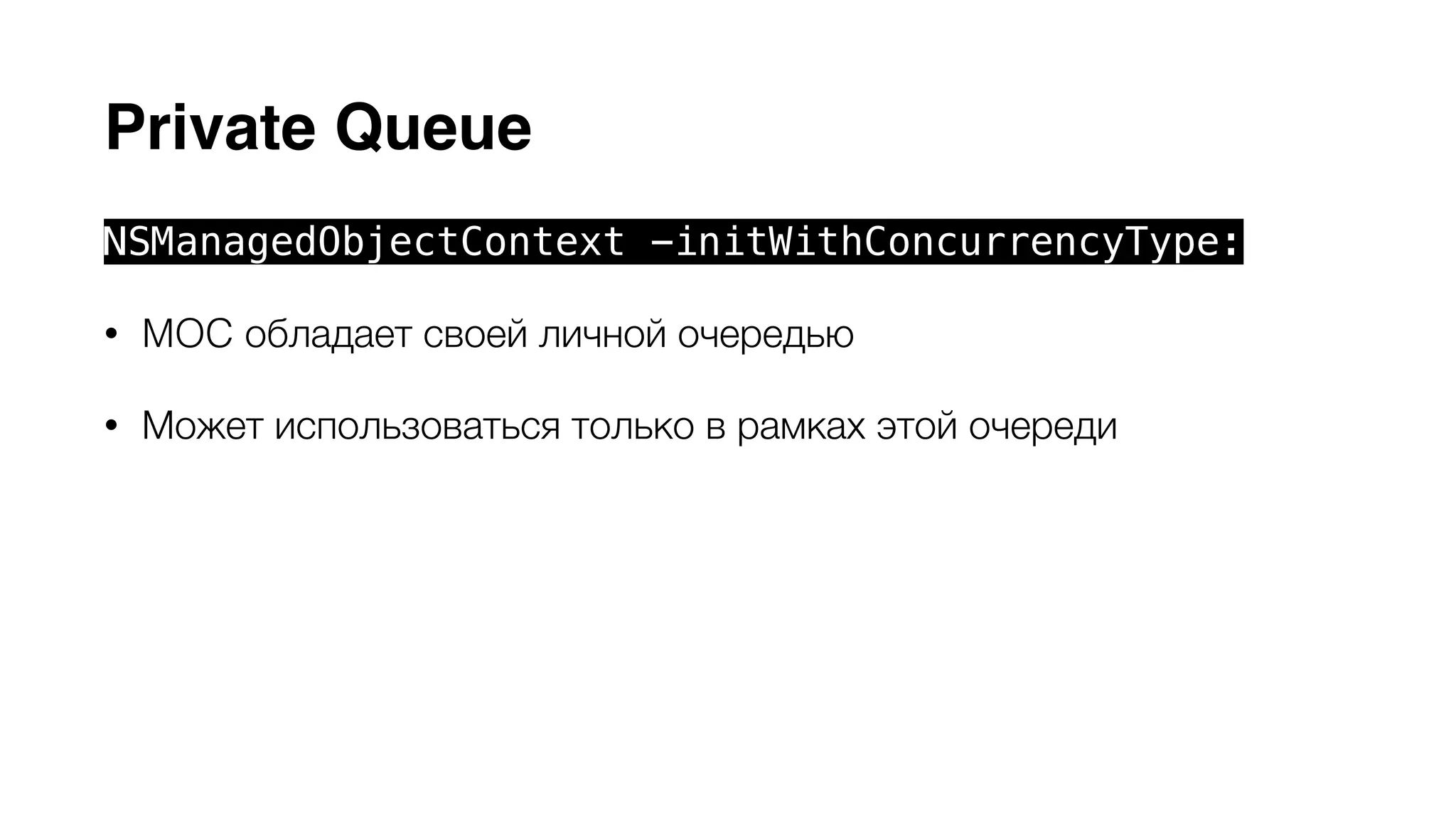 Private Queue 
NSManagedObjectContext -initWithConcurrencyType: 
• MOC обладает своей личной очередью 
• Может использоваться только в рамках этой очереди 
• При использовании контекста из других потоков предыдущее 
условие выполняется помещением задач в очередь блоками 
-performBlock: и -performBlockAndWait: 
• Сore Data API может безопасно использоваться внутри блоков 
 