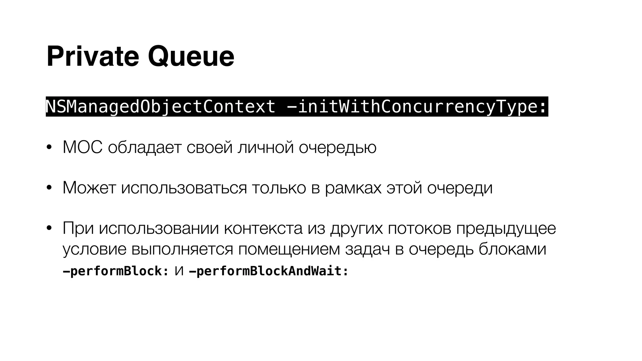 Private Queue 
NSManagedObjectContext -initWithConcurrencyType: 
• MOC обладает своей личной очередью 
• Может использоваться только в рамках этой очереди 
• При использовании контекста из других потоков предыдущее 
условие выполняется помещением задач в очередь блоками 
-performBlock: и -performBlockAndWait: 
• Сore Data API может безопасно использоваться внутри блоков 
 
