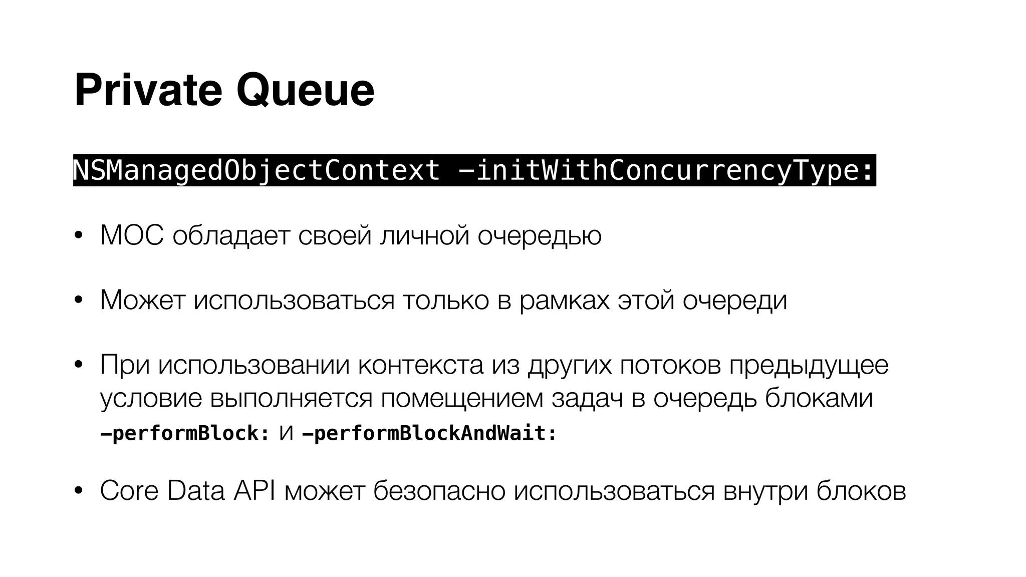 Private Queue 
NSManagedObjectContext -initWithConcurrencyType: 
• MOC обладает своей личной очередью 
• Может использоваться только в рамках этой очереди 
• При использовании контекста из других потоков предыдущее 
условие выполняется помещением задач в очередь блоками 
-performBlock: и -performBlockAndWait: 
• Сore Data API может безопасно использоваться внутри блоков 
 