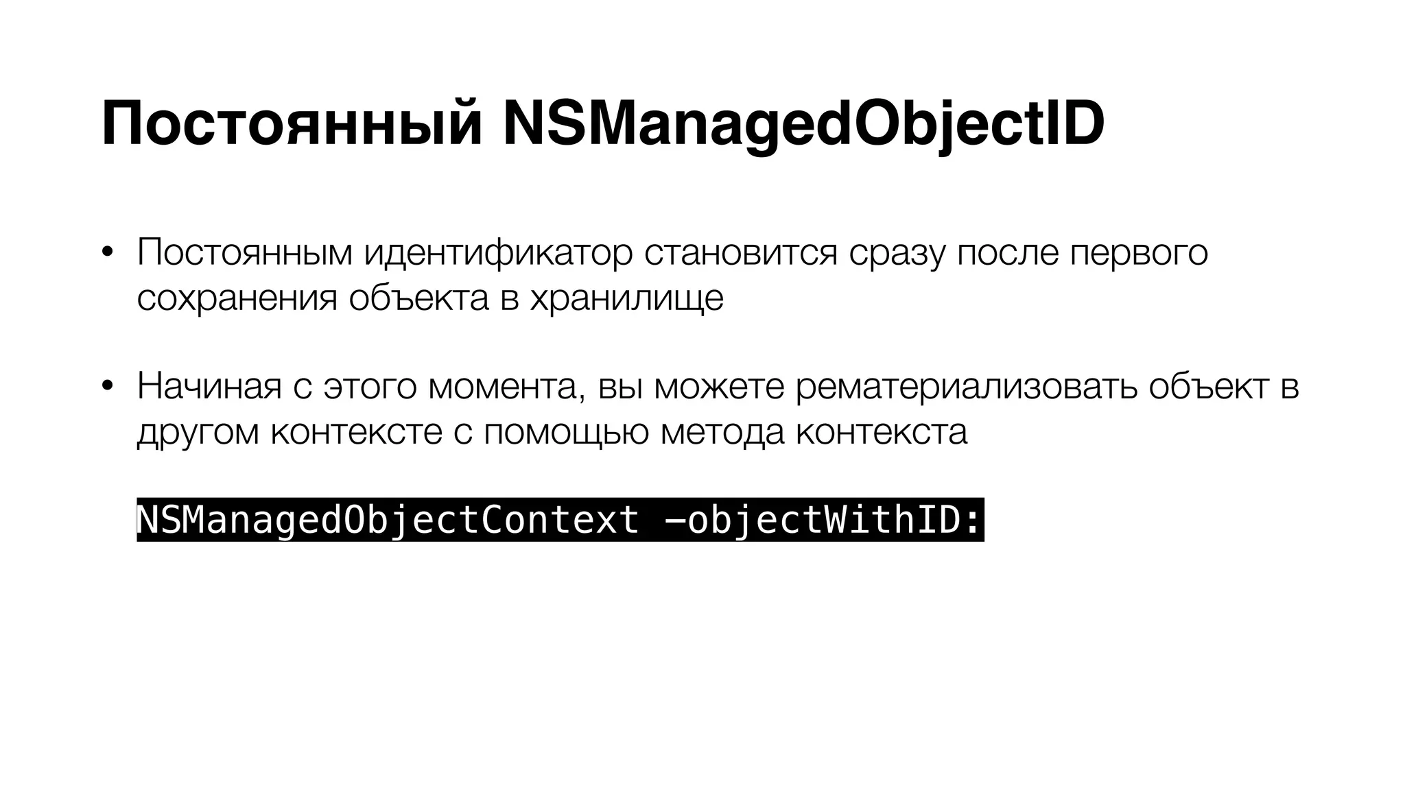 Постоянный NSManagedObjectID 
• Постоянным идентификатор становится сразу после первого 
сохранения объекта в хранилище 
• Начиная с этого момента, вы можете рематериализовать объект в 
другом контексте с помощью метода контекста 
NSManagedObjectContext -objectWithID: 
• Используйте NSManagedObjectID в случае необходимости передачи 
объекта из одного контекста в другой 
 