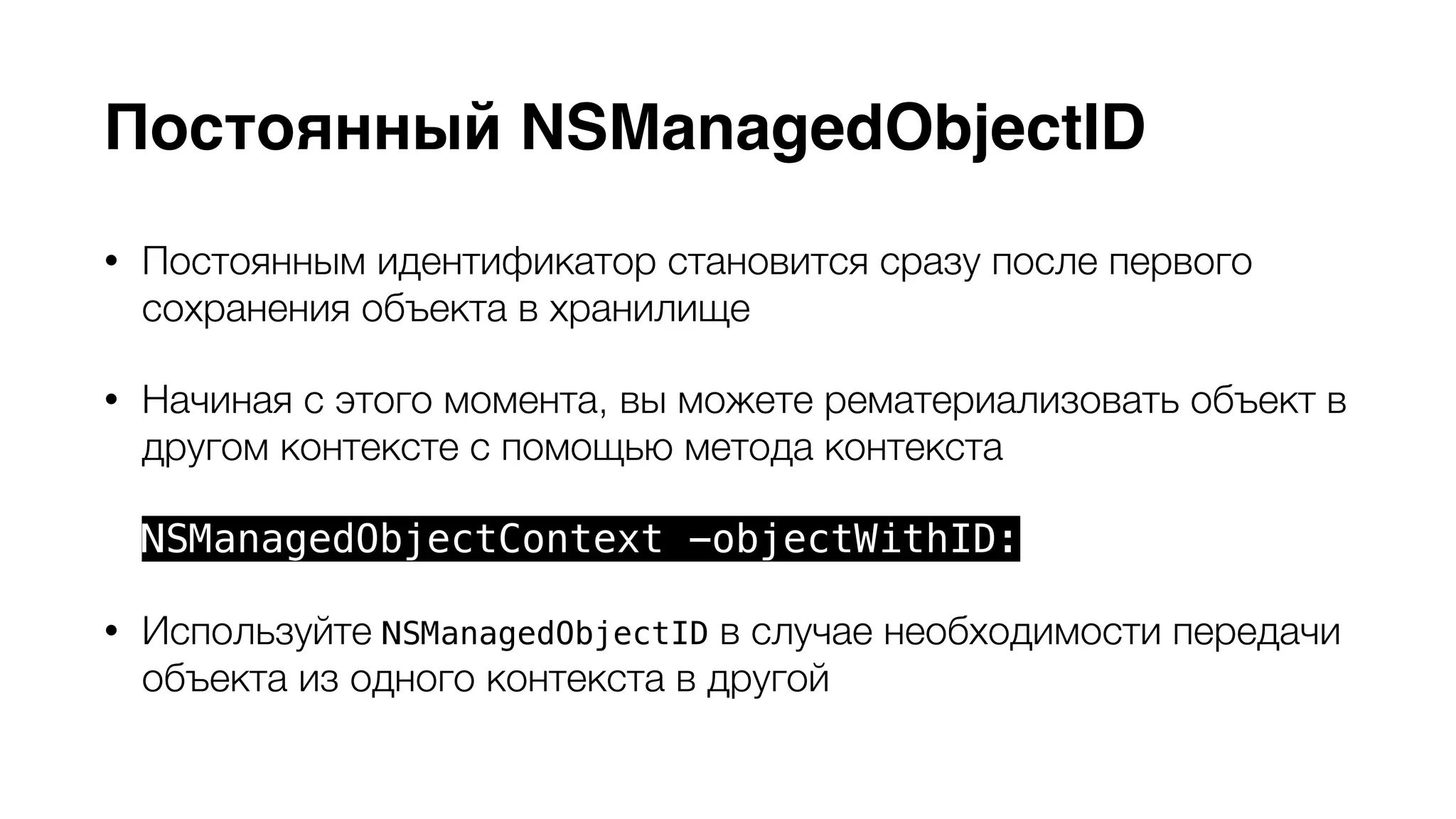 Постоянный NSManagedObjectID 
• Постоянным идентификатор становится сразу после первого 
сохранения объекта в хранилище 
• Начиная с этого момента, вы можете рематериализовать объект в 
другом контексте с помощью метода контекста 
NSManagedObjectContext -objectWithID: 
• Используйте NSManagedObjectID в случае необходимости передачи 
объекта из одного контекста в другой 
 