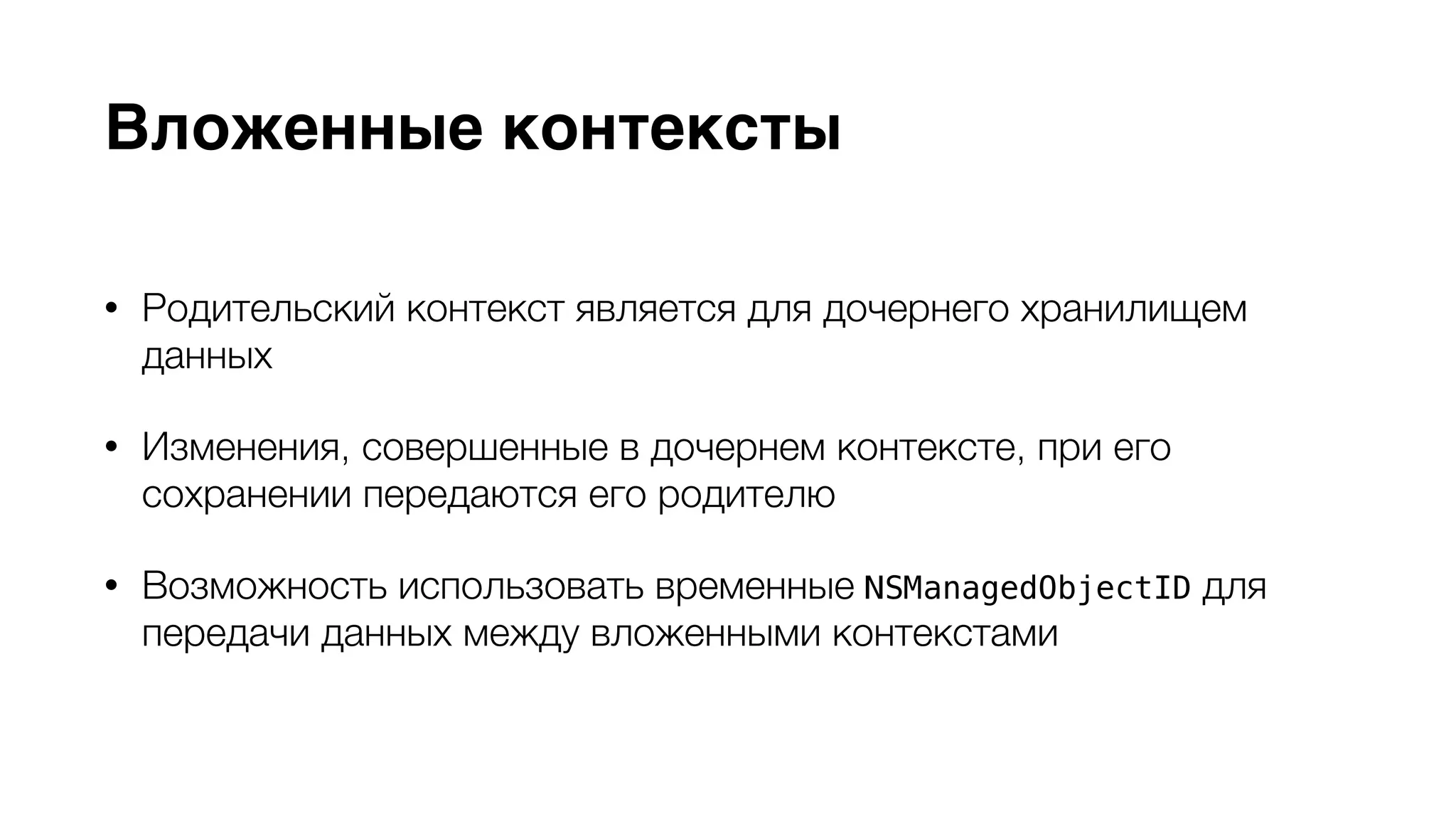 Вложенные контексты 
• Родительский контекст является для дочернего хранилищем 
данных 
• Изменения, совершенные в дочернем контексте, при его 
сохранении передаются его родителю 
• Возможность использовать временные NSManagedObjectID для 
передачи данных между вложенными контекстами 
 