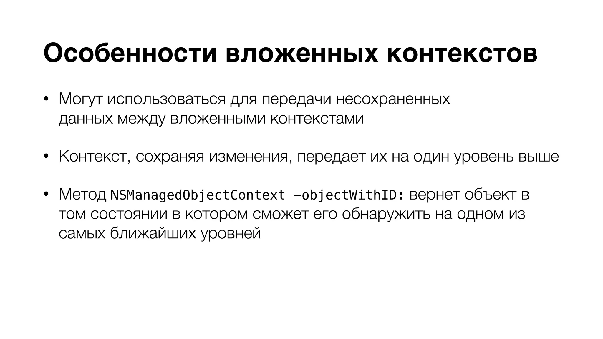 Особенности вложенных контекстов 
• Могут использоваться для передачи несохраненных 
данных между вложенными контекстами 
• Контекст, сохраняя изменения, передает их на один уровень выше 
• Метод NSManagedObjectContext -objectWithID: вернет объект в 
том состоянии в котором сможет его обнаружить на одном из 
самых ближайших уровней 
• Родительский контекст должен иметь тип 
NSPrivateQueueConcurrencyType или NSMainQueueConcurrencyType 
 