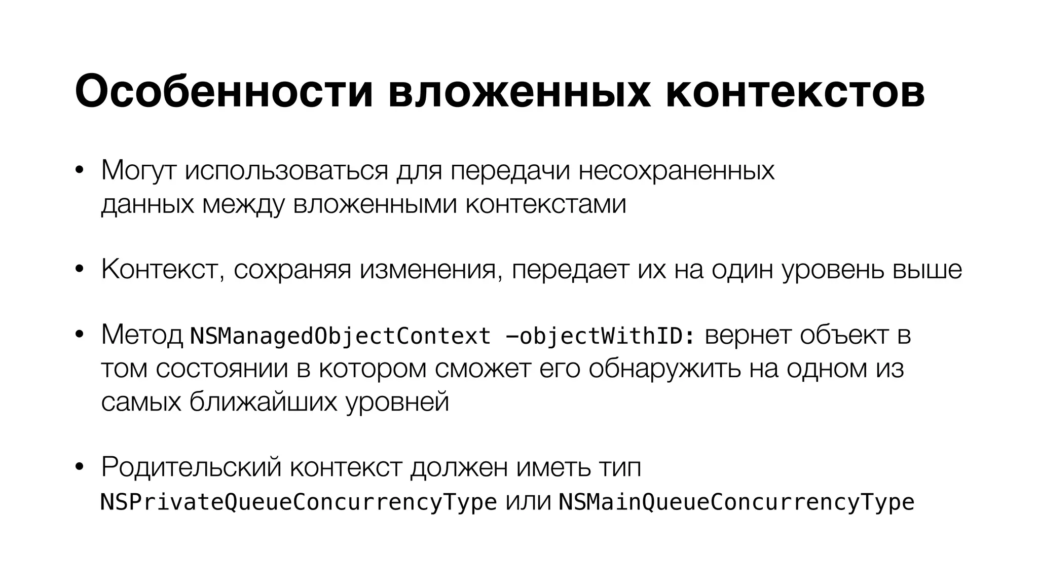 Особенности вложенных контекстов 
• Могут использоваться для передачи несохраненных 
данных между вложенными контекстами 
• Контекст, сохраняя изменения, передает их на один уровень выше 
• Метод NSManagedObjectContext -objectWithID: вернет объект в 
том состоянии в котором сможет его обнаружить на одном из 
самых ближайших уровней 
• Родительский контекст должен иметь тип 
NSPrivateQueueConcurrencyType или NSMainQueueConcurrencyType 
 
