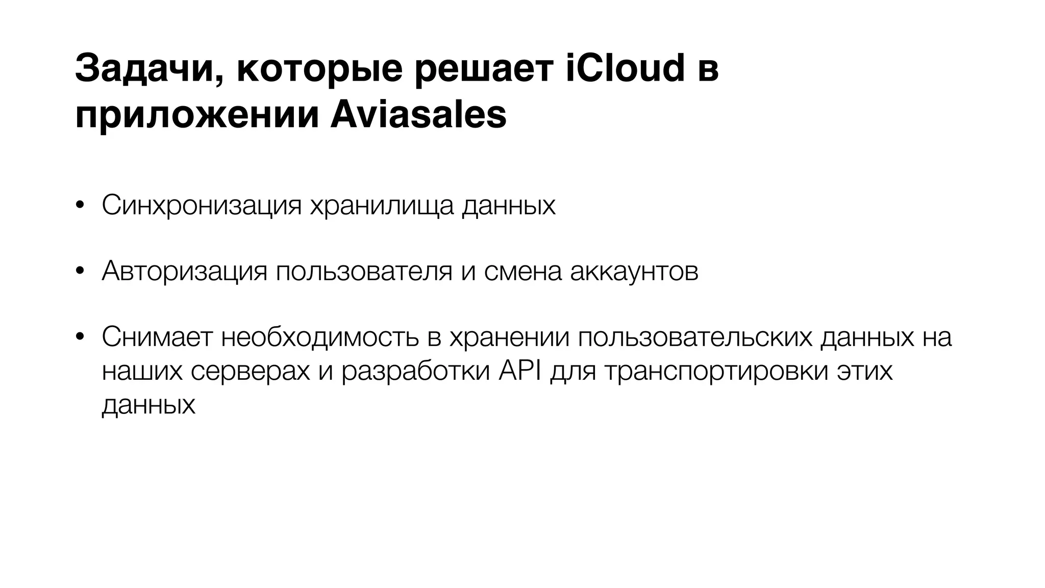 Задачи, которые решает iCloud в 
приложении Aviasales 
• Синхронизация хранилища данных 
• Авторизация пользователя и смена аккаунтов 
• Снимает необходимость в хранении пользовательских данных на 
наших серверах и разработки API для транспортировки этих 
данных 
• Быстрый отклик системы (multi-master replication) 
 